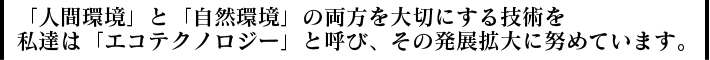 「人間環境」と「自然環境」の両方を大切にする技術を私達は「エコテクノロジー」と呼び、その発展拡大に努めています。